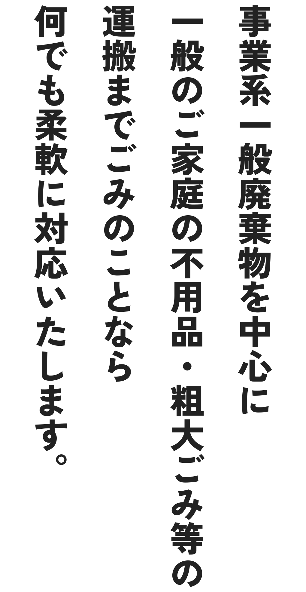 事業所系一般廃棄物を中心に一般のご家庭の不用品・粗大ごみ等の運搬までごみのことなら何でも柔軟に対応いたします。
